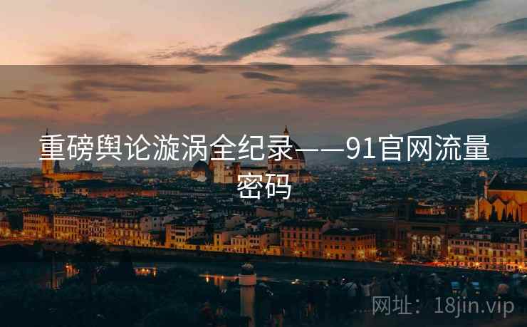 重磅舆论漩涡全纪录——91官网流量密码