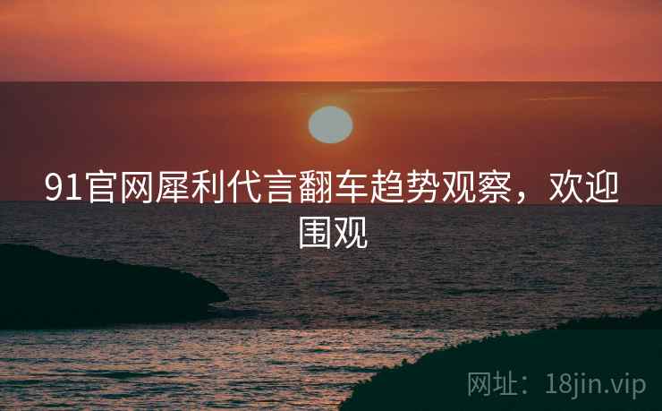 91官网犀利代言翻车趋势观察，欢迎围观