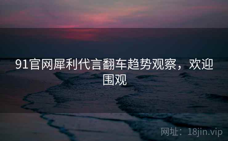 91官网犀利代言翻车趋势观察，欢迎围观