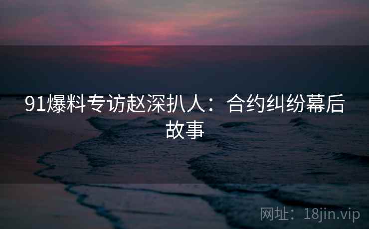 91爆料专访赵深扒人：合约纠纷幕后故事