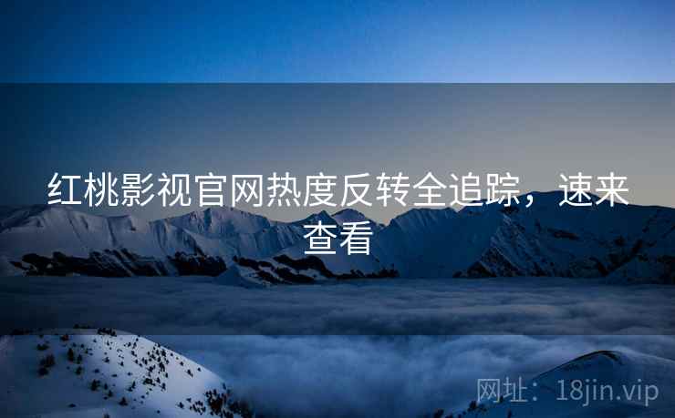 红桃影视官网热度反转全追踪，速来查看