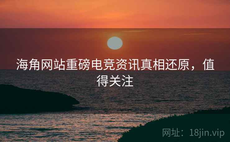 海角网站重磅电竞资讯真相还原，值得关注