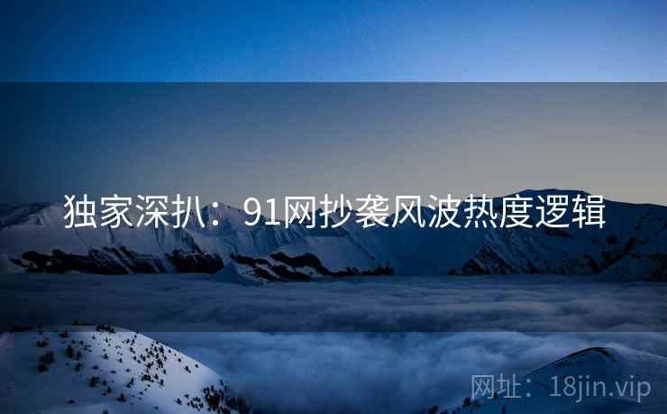 独家深扒：91网抄袭风波热度逻辑