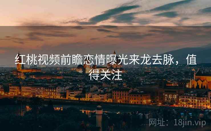 红桃视频前瞻恋情曝光来龙去脉，值得关注