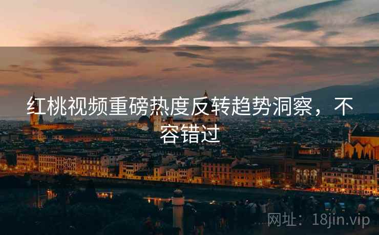 红桃视频重磅热度反转趋势洞察，不容错过