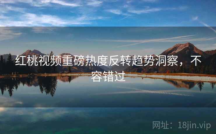 红桃视频重磅热度反转趋势洞察，不容错过