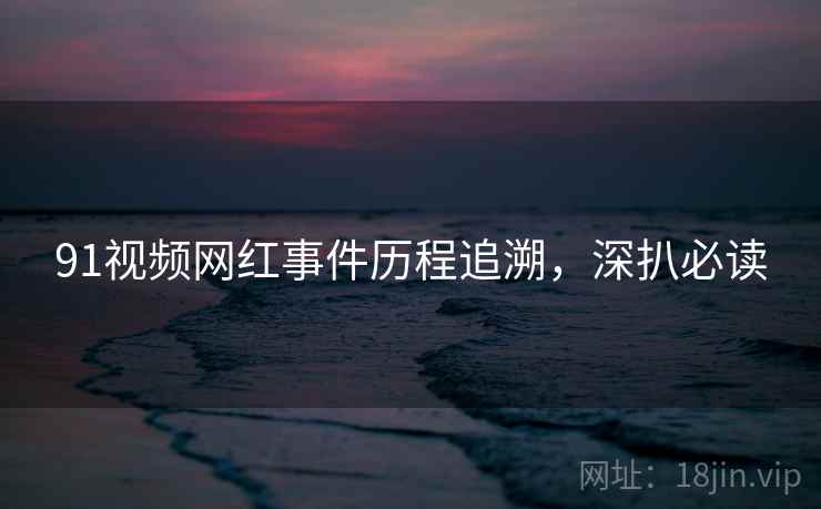 91视频网红事件历程追溯，深扒必读