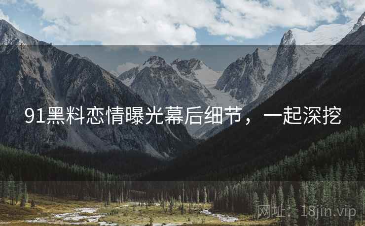 91黑料恋情曝光幕后细节，一起深挖
