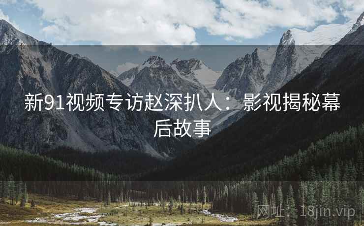 新91视频专访赵深扒人：影视揭秘幕后故事