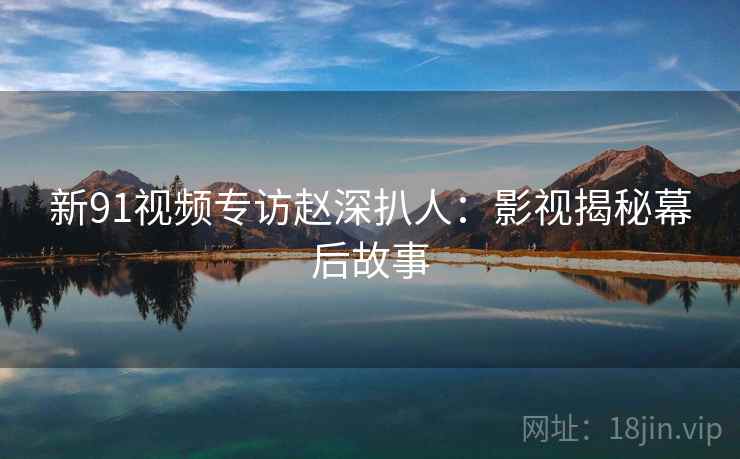 新91视频专访赵深扒人：影视揭秘幕后故事