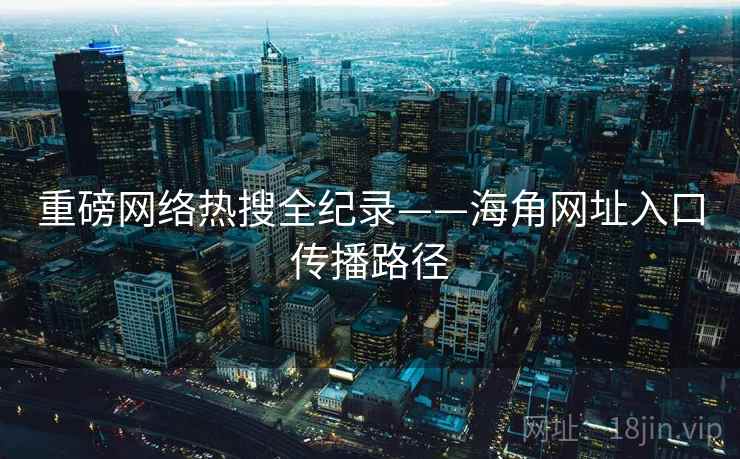 重磅网络热搜全纪录——海角网址入口传播路径