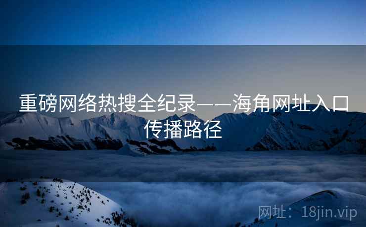 重磅网络热搜全纪录——海角网址入口传播路径