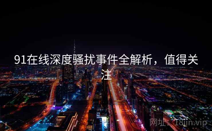 91在线深度骚扰事件全解析，值得关注