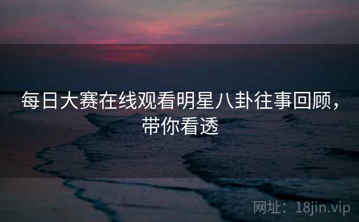 每日大赛在线观看明星八卦往事回顾，带你看透