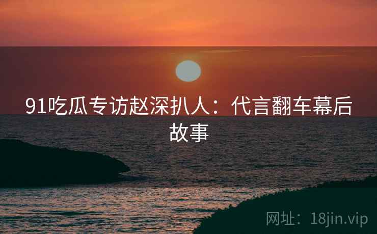 91吃瓜专访赵深扒人：代言翻车幕后故事