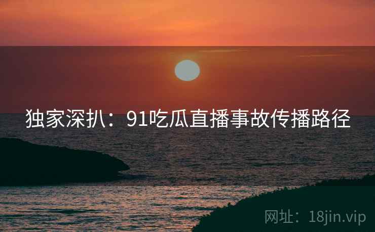 独家深扒：91吃瓜直播事故传播路径