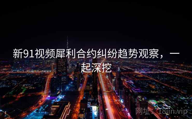 新91视频犀利合约纠纷趋势观察，一起深挖