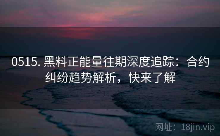 0515. 黑料正能量往期深度追踪：合约纠纷趋势解析，快来了解