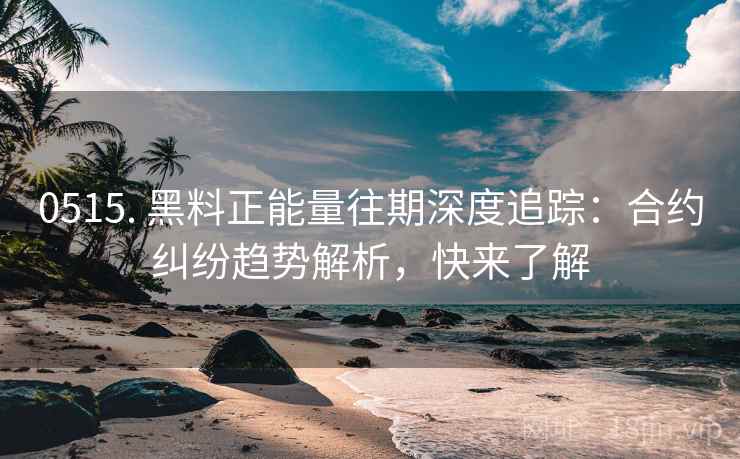 0515. 黑料正能量往期深度追踪：合约纠纷趋势解析，快来了解
