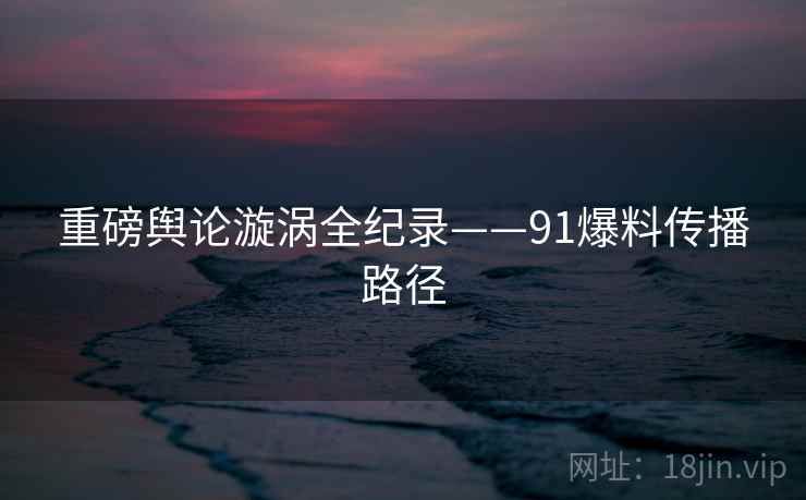 重磅舆论漩涡全纪录——91爆料传播路径