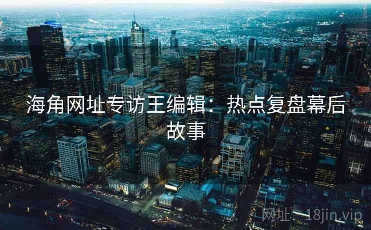 海角网址专访王编辑：热点复盘幕后故事